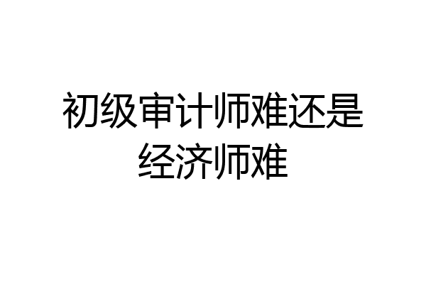 初级审计师难还是经济师难