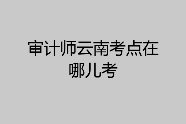 审计师云南考点在哪儿考