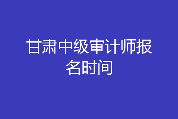 甘肃中级审计师报名时间