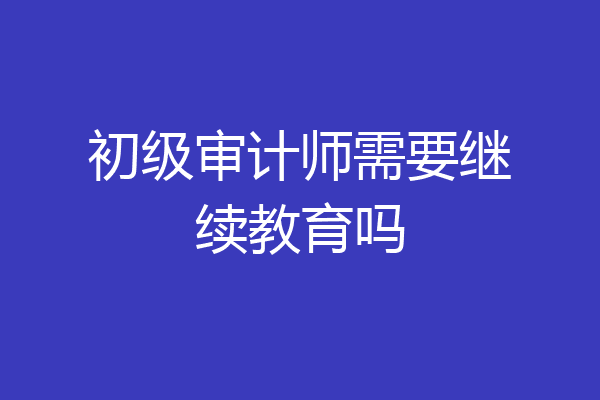 初级审计师需要继续教育吗
