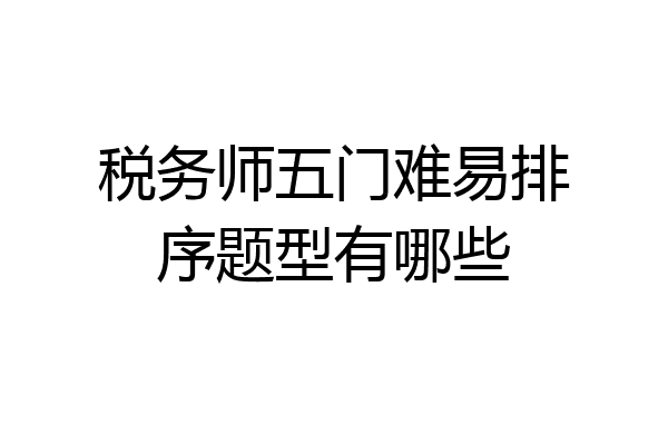税务师五门难易排序题型有哪些