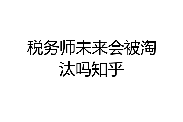 税务师未来会被淘汰吗知乎