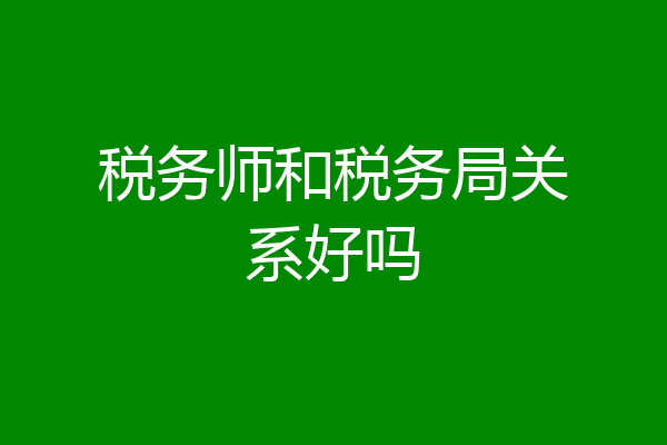 税务师和税务局关系好吗
