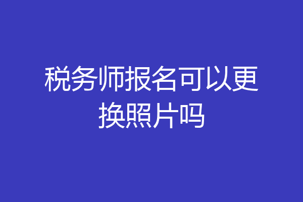 税务师报名可以更换照片吗