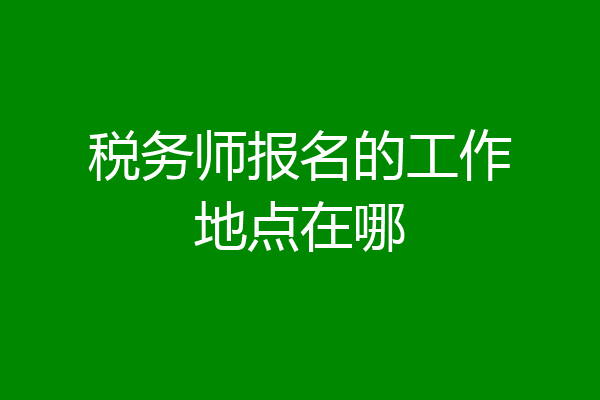 税务师报名的工作地点在哪