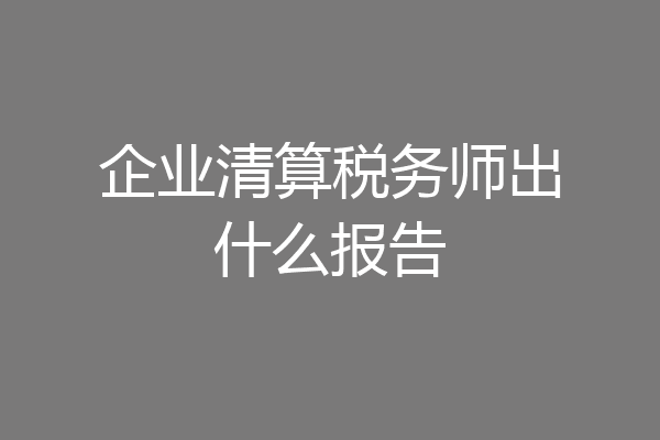 企业清算税务师出什么报告