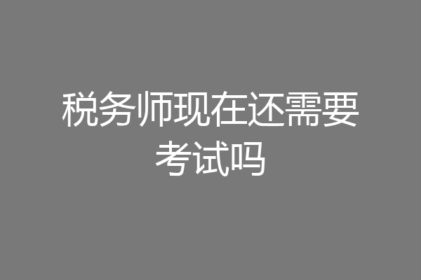 税务师现在还需要考试吗