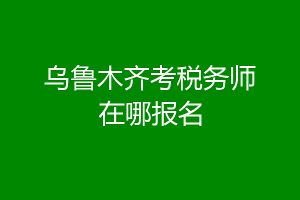 乌鲁木齐考税务师在哪报名