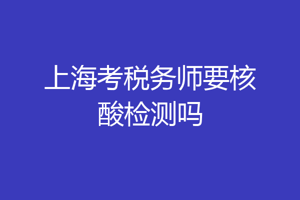 上海考税务师要核酸检测吗