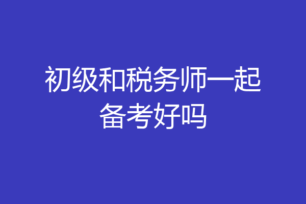 初级和税务师一起备考好吗