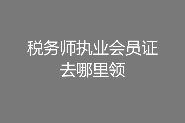 税务师执业会员证去哪里领