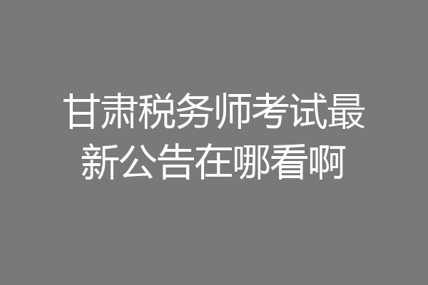 甘肃税务师考试最新公告在哪看啊