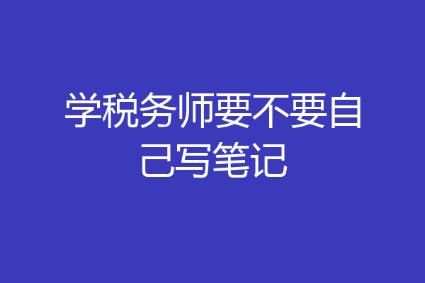 学税务师要不要自己写笔记