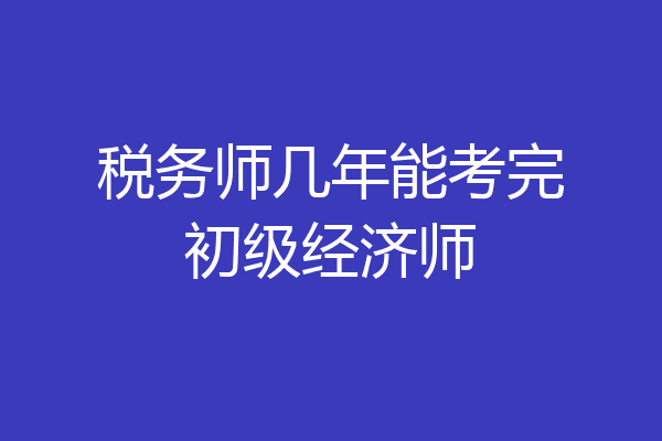 税务师几年能考完初级经济师
