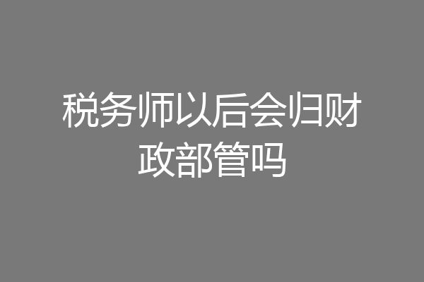 税务师以后会归财政部管吗