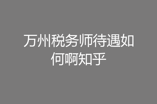 万州税务师待遇如何啊知乎