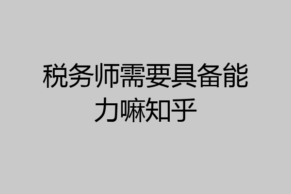 税务师需要具备能力嘛知乎