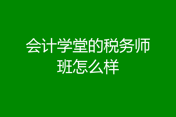 会计学堂的税务师班怎么样