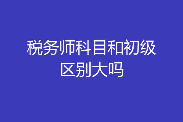 税务师科目和初级区别大吗