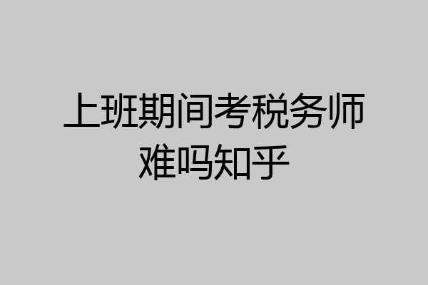 上班期间考税务师难吗知乎