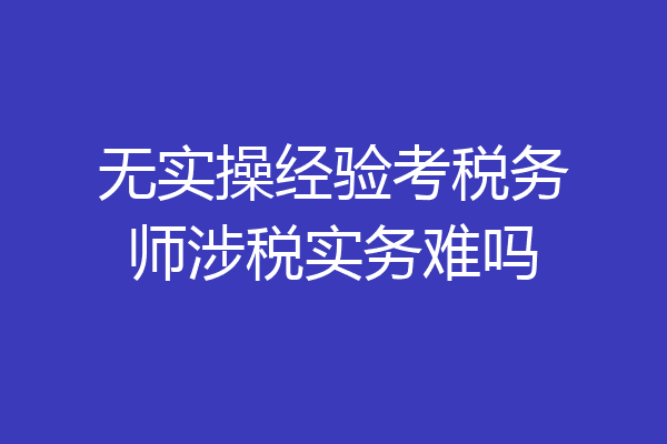 无实操经验考税务师涉税实务难吗