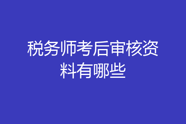 税务师考后审核资料有哪些