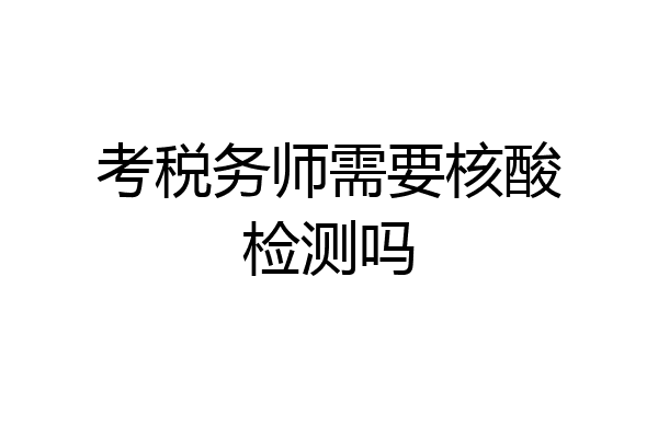 考税务师需要核酸检测吗