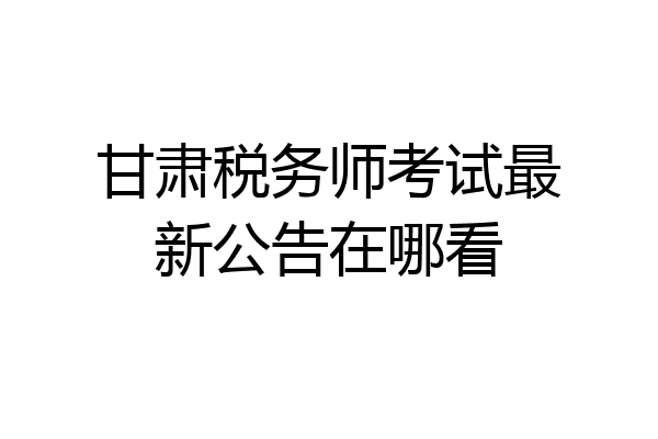 甘肃税务师考试最新公告在哪看