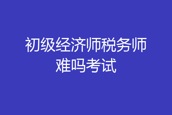初级经济师税务师难吗考试