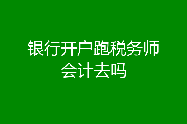 银行开户跑税务师会计去吗