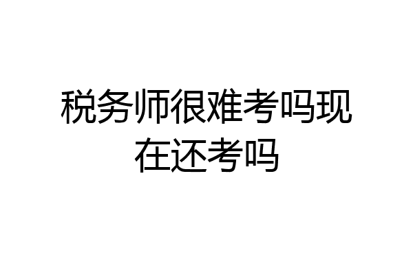 税务师很难考吗现在还考吗