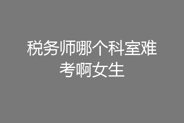 税务师哪个科室难考啊女生
