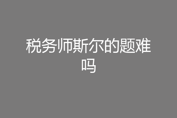 税务师斯尔的题难吗