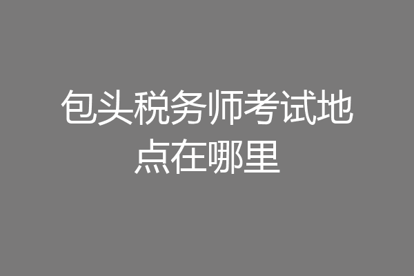 包头税务师考试地点在哪里