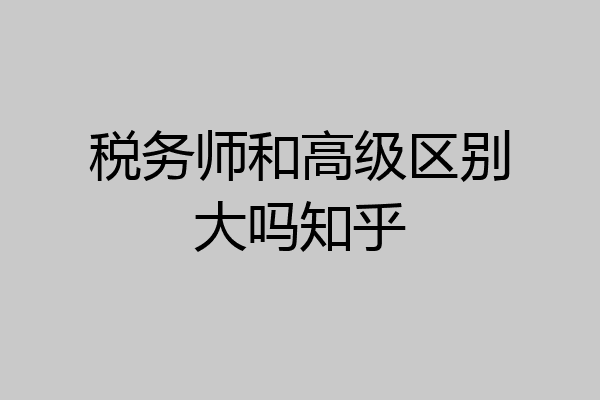 税务师和高级区别大吗知乎