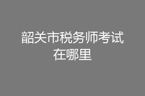 韶关市税务师考试在哪里