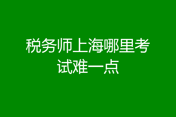 税务师上海哪里考试难一点