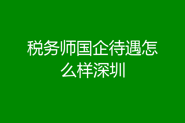 税务师国企待遇怎么样深圳