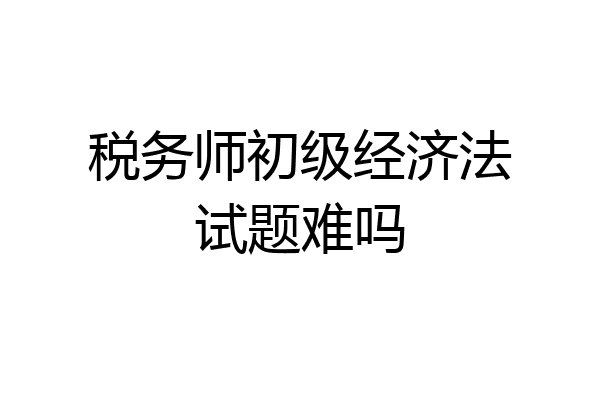 税务师初级经济法试题难吗