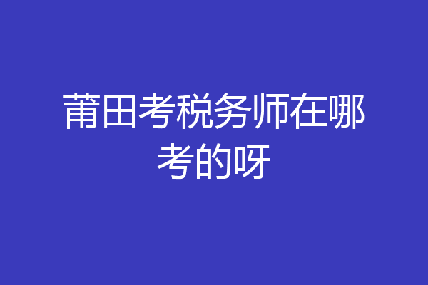 莆田考税务师在哪考的呀