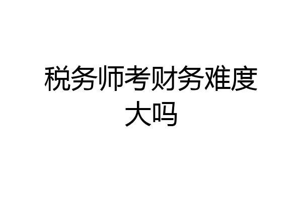 税务师考财务难度大吗