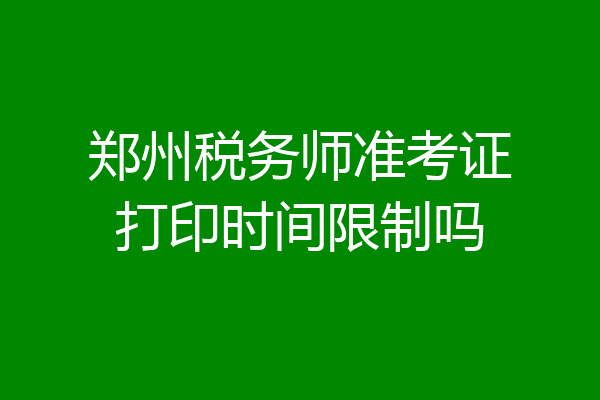 郑州税务师准考证打印时间限制吗