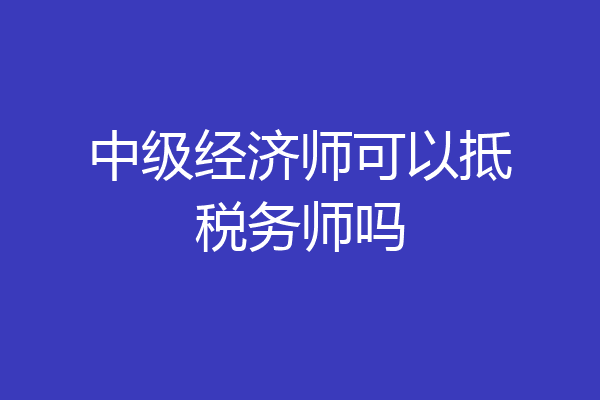 中级经济师可以抵税务师吗