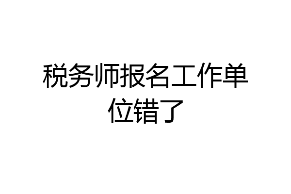 税务师报名工作单位错了