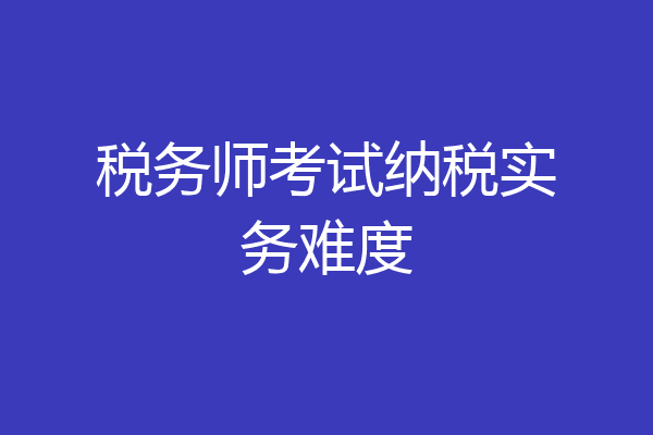 税务师考试纳税实务难度