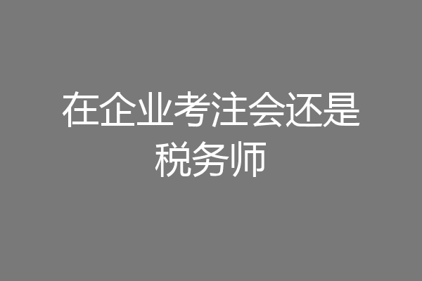 在企业考注会还是税务师