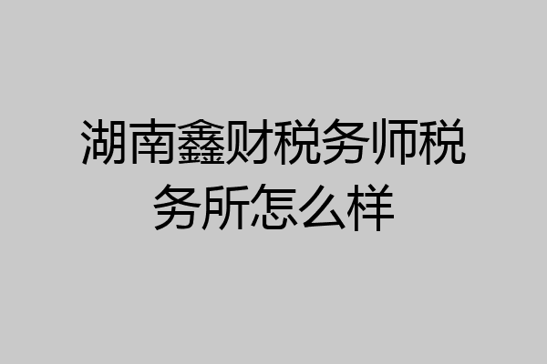 湖南鑫财税务师税务所怎么样