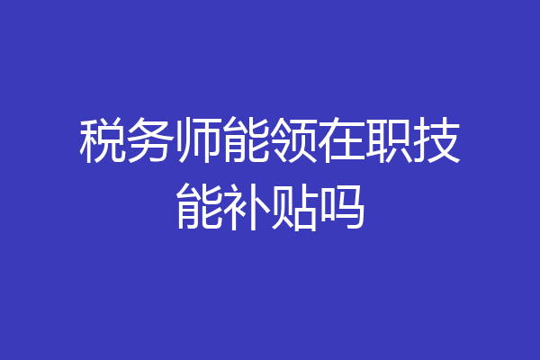 税务师能领在职技能补贴吗