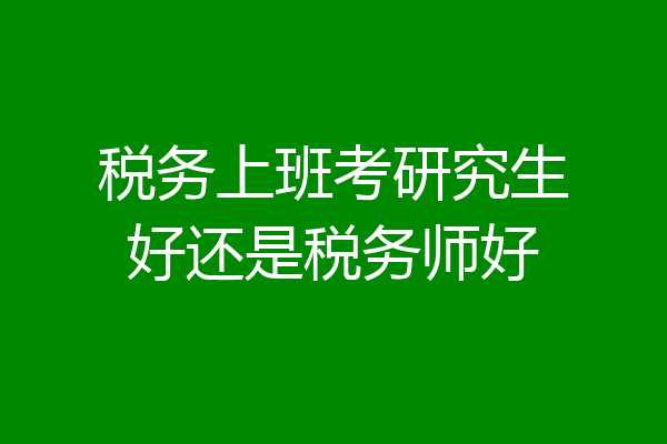 税务上班考研究生好还是税务师好