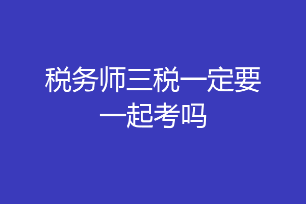 税务师三税一定要一起考吗
